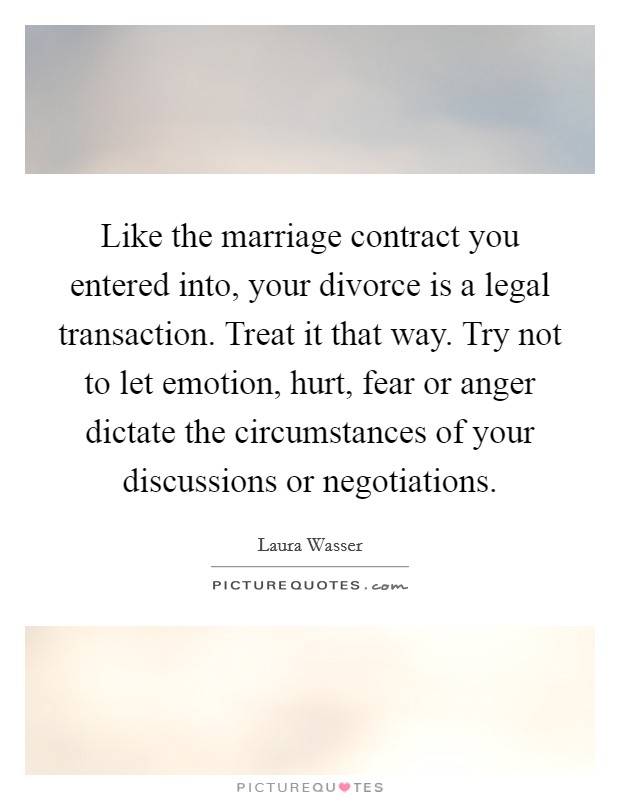 Like the marriage contract you entered into, your divorce is a legal transaction. Treat it that way. Try not to let emotion, hurt, fear or anger dictate the circumstances of your discussions or negotiations. Picture Quote #1