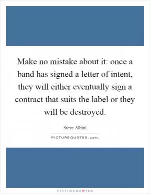 Make no mistake about it: once a band has signed a letter of intent, they will either eventually sign a contract that suits the label or they will be destroyed Picture Quote #1