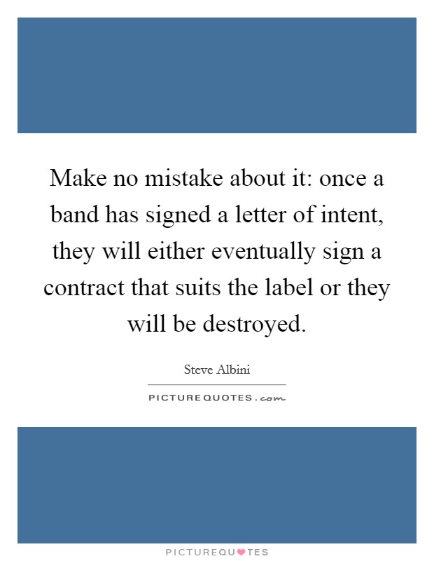 Make no mistake about it: once a band has signed a letter of intent, they will either eventually sign a contract that suits the label or they will be destroyed Picture Quote #1