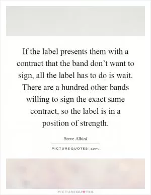 If the label presents them with a contract that the band don’t want to sign, all the label has to do is wait. There are a hundred other bands willing to sign the exact same contract, so the label is in a position of strength Picture Quote #1