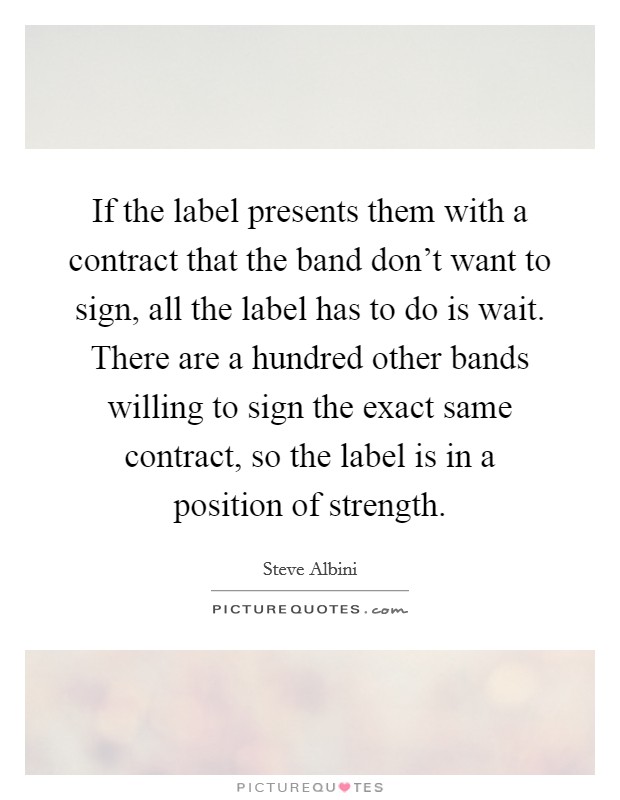 If the label presents them with a contract that the band don't want to sign, all the label has to do is wait. There are a hundred other bands willing to sign the exact same contract, so the label is in a position of strength. Picture Quote #1