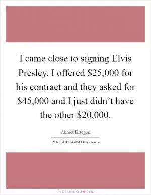 I came close to signing Elvis Presley. I offered $25,000 for his contract and they asked for $45,000 and I just didn’t have the other $20,000 Picture Quote #1