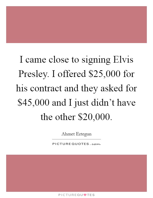 I came close to signing Elvis Presley. I offered $25,000 for his contract and they asked for $45,000 and I just didn't have the other $20,000. Picture Quote #1