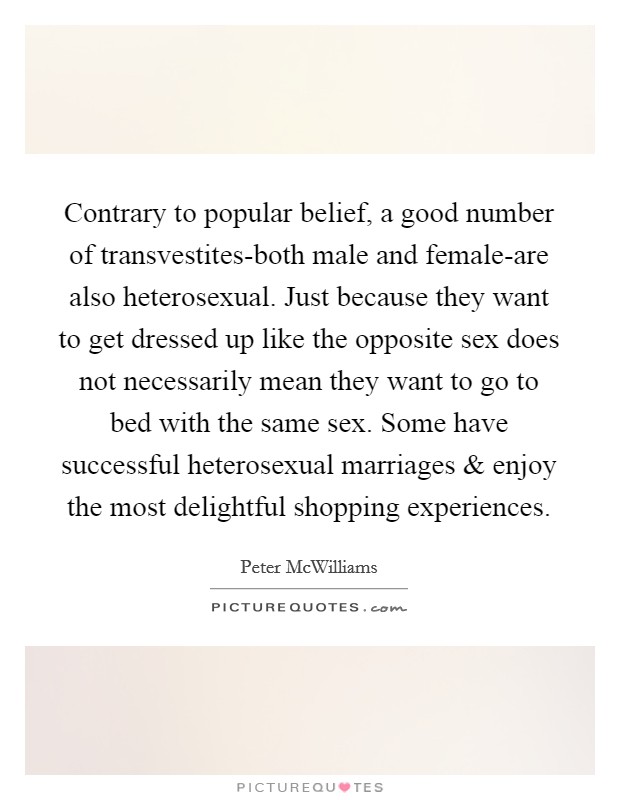 Contrary to popular belief, a good number of transvestites-both male and female-are also heterosexual. Just because they want to get dressed up like the opposite sex does not necessarily mean they want to go to bed with the same sex. Some have successful heterosexual marriages and enjoy the most delightful shopping experiences. Picture Quote #1