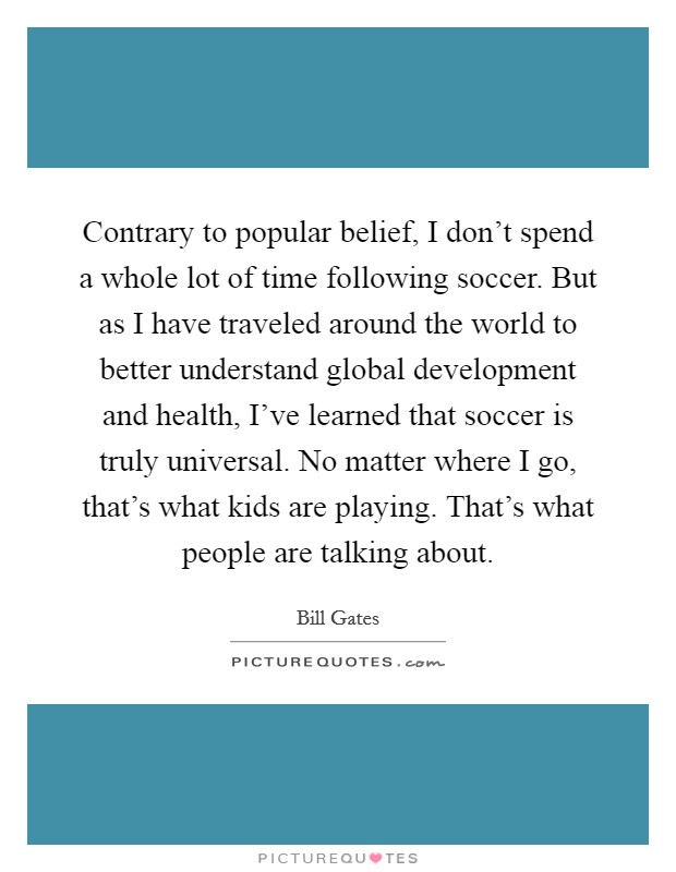 Contrary to popular belief, I don't spend a whole lot of time following soccer. But as I have traveled around the world to better understand global development and health, I've learned that soccer is truly universal. No matter where I go, that's what kids are playing. That's what people are talking about. Picture Quote #1