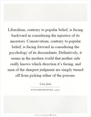 Liberalism, contrary to popular belief, is facing backward in considering the injustice of its ancestors. Conservatism, contrary to popular belief, is facing forward in considering the psychology of its descendants. Definitively, it seems in the modern world that neither side really knows which direction it’s facing, and men of the sharpest judgment are simply turned off from picking either of the poisons Picture Quote #1