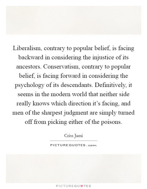 Liberalism, contrary to popular belief, is facing backward in considering the injustice of its ancestors. Conservatism, contrary to popular belief, is facing forward in considering the psychology of its descendants. Definitively, it seems in the modern world that neither side really knows which direction it's facing, and men of the sharpest judgment are simply turned off from picking either of the poisons. Picture Quote #1