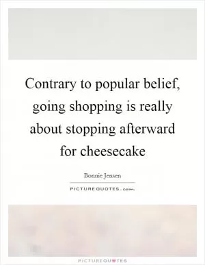 Contrary to popular belief, going shopping is really about stopping afterward for cheesecake Picture Quote #1