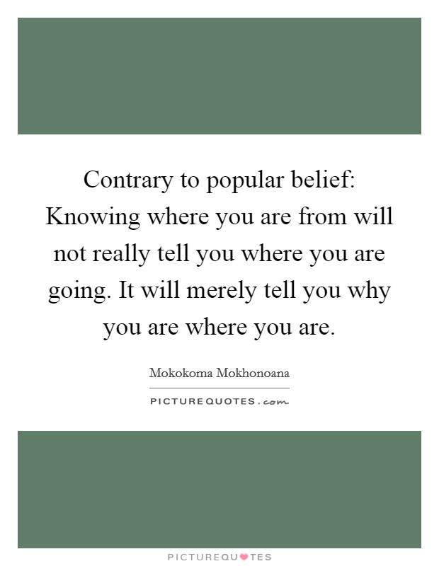 Contrary to popular belief: Knowing where you are from will not really tell you where you are going. It will merely tell you why you are where you are. Picture Quote #1