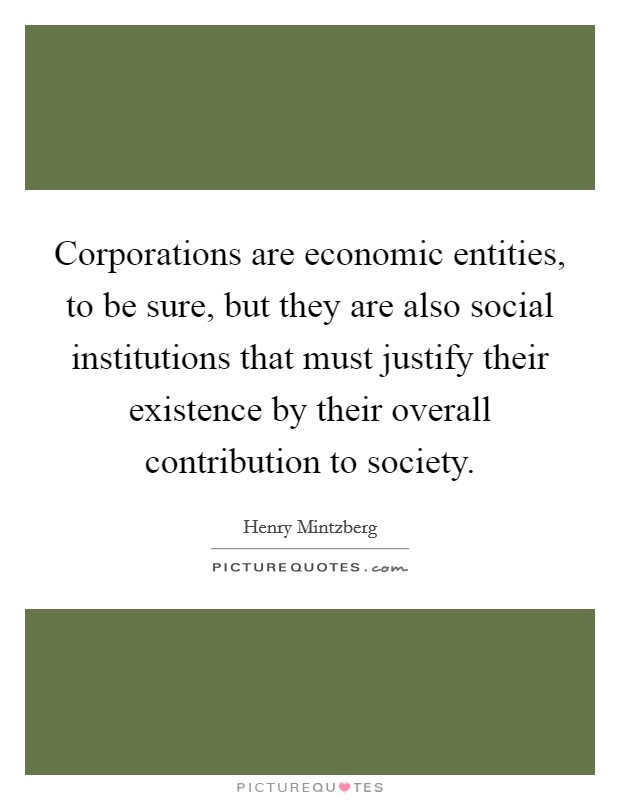 Corporations are economic entities, to be sure, but they are also social institutions that must justify their existence by their overall contribution to society. Picture Quote #1