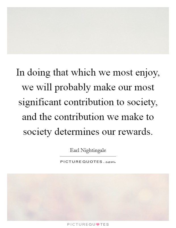 In doing that which we most enjoy, we will probably make our most significant contribution to society, and the contribution we make to society determines our rewards. Picture Quote #1