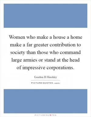 Women who make a house a home make a far greater contribution to society than those who command large armies or stand at the head of impressive corporations Picture Quote #1