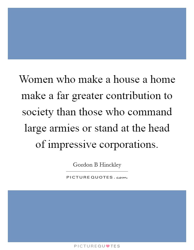 Women who make a house a home make a far greater contribution to society than those who command large armies or stand at the head of impressive corporations. Picture Quote #1
