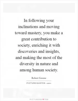In following your inclinations and moving toward mastery, you make a great contribution to society, enriching it with discoveries and insights, and making the most of the diversity in nature and among human society Picture Quote #1