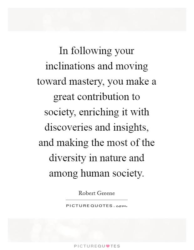 In following your inclinations and moving toward mastery, you make a great contribution to society, enriching it with discoveries and insights, and making the most of the diversity in nature and among human society. Picture Quote #1