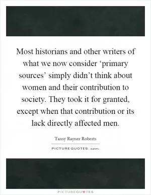 Most historians and other writers of what we now consider ‘primary sources’ simply didn’t think about women and their contribution to society. They took it for granted, except when that contribution or its lack directly affected men Picture Quote #1