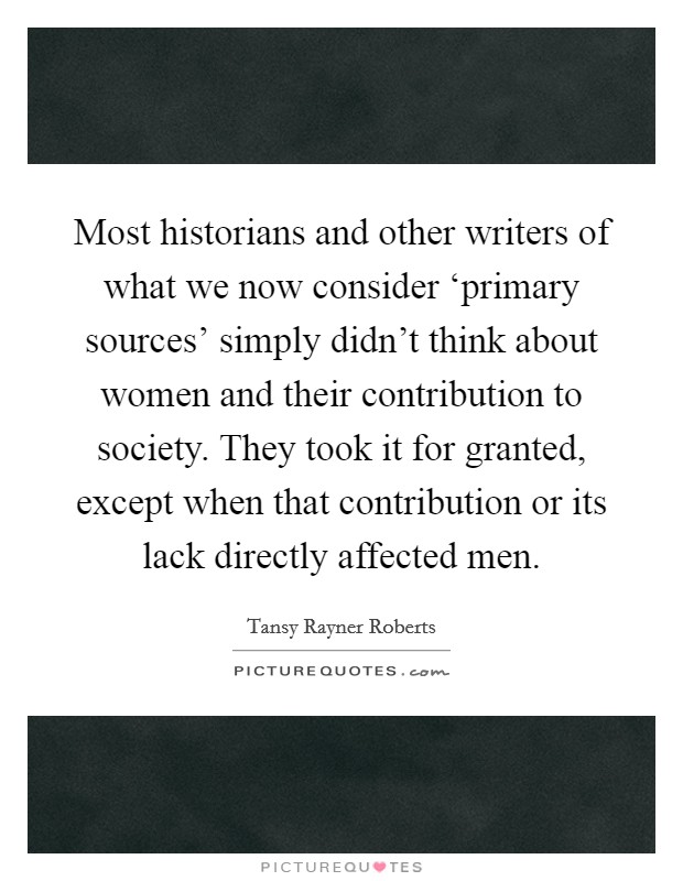 Most historians and other writers of what we now consider ‘primary sources' simply didn't think about women and their contribution to society. They took it for granted, except when that contribution or its lack directly affected men. Picture Quote #1