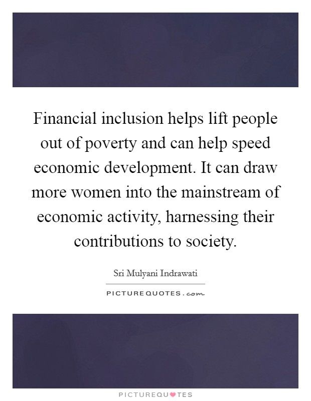 Financial inclusion helps lift people out of poverty and can help speed economic development. It can draw more women into the mainstream of economic activity, harnessing their contributions to society. Picture Quote #1