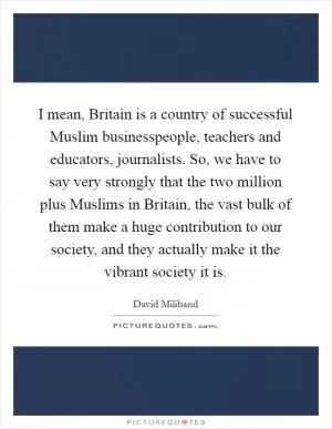 I mean, Britain is a country of successful Muslim businesspeople, teachers and educators, journalists. So, we have to say very strongly that the two million plus Muslims in Britain, the vast bulk of them make a huge contribution to our society, and they actually make it the vibrant society it is Picture Quote #1
