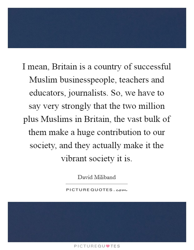 I mean, Britain is a country of successful Muslim businesspeople, teachers and educators, journalists. So, we have to say very strongly that the two million plus Muslims in Britain, the vast bulk of them make a huge contribution to our society, and they actually make it the vibrant society it is. Picture Quote #1