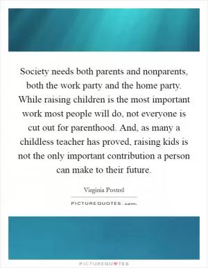 Society needs both parents and nonparents, both the work party and the home party. While raising children is the most important work most people will do, not everyone is cut out for parenthood. And, as many a childless teacher has proved, raising kids is not the only important contribution a person can make to their future Picture Quote #1