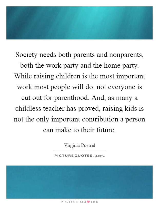 Society needs both parents and nonparents, both the work party and the home party. While raising children is the most important work most people will do, not everyone is cut out for parenthood. And, as many a childless teacher has proved, raising kids is not the only important contribution a person can make to their future. Picture Quote #1