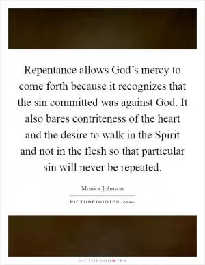 Repentance allows God’s mercy to come forth because it recognizes that the sin committed was against God. It also bares contriteness of the heart and the desire to walk in the Spirit and not in the flesh so that particular sin will never be repeated Picture Quote #1