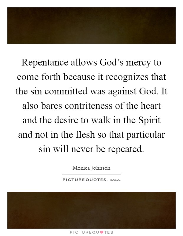 Repentance allows God's mercy to come forth because it recognizes that the sin committed was against God. It also bares contriteness of the heart and the desire to walk in the Spirit and not in the flesh so that particular sin will never be repeated. Picture Quote #1