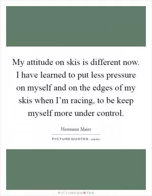 My attitude on skis is different now. I have learned to put less pressure on myself and on the edges of my skis when I’m racing, to be keep myself more under control Picture Quote #1
