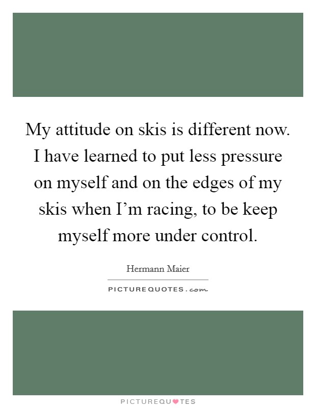 My attitude on skis is different now. I have learned to put less pressure on myself and on the edges of my skis when I'm racing, to be keep myself more under control. Picture Quote #1