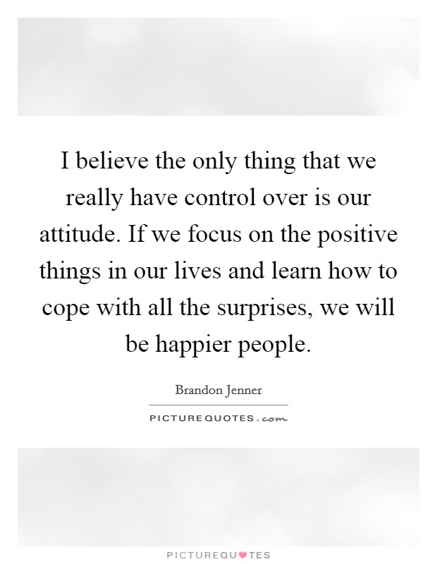 I believe the only thing that we really have control over is our attitude. If we focus on the positive things in our lives and learn how to cope with all the surprises, we will be happier people. Picture Quote #1