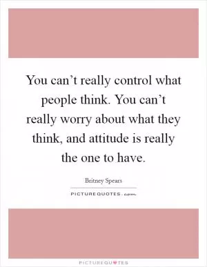 You can’t really control what people think. You can’t really worry about what they think, and attitude is really the one to have Picture Quote #1