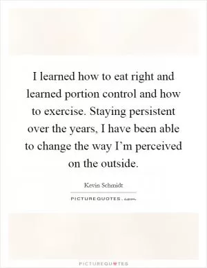 I learned how to eat right and learned portion control and how to exercise. Staying persistent over the years, I have been able to change the way I’m perceived on the outside Picture Quote #1
