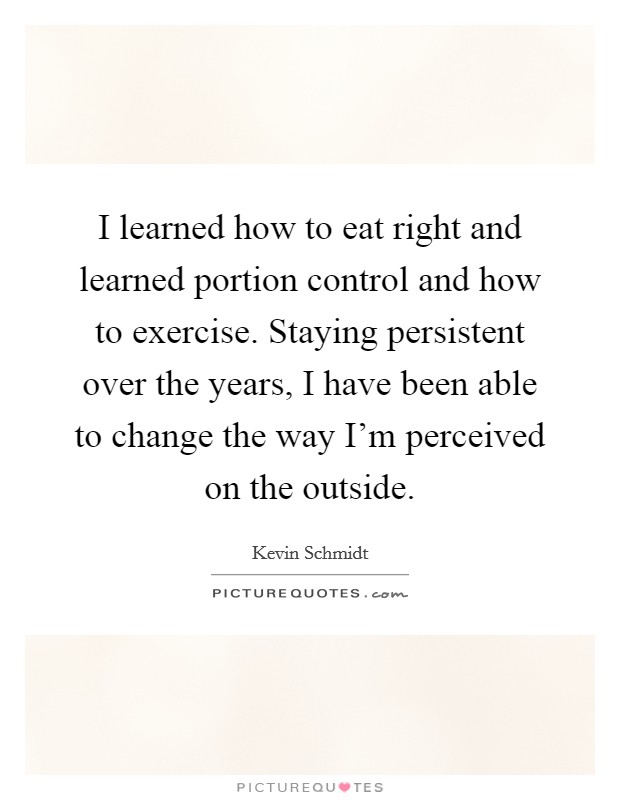 I learned how to eat right and learned portion control and how to exercise. Staying persistent over the years, I have been able to change the way I'm perceived on the outside. Picture Quote #1