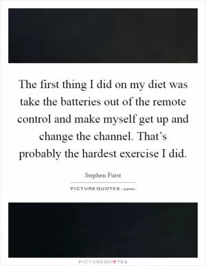 The first thing I did on my diet was take the batteries out of the remote control and make myself get up and change the channel. That’s probably the hardest exercise I did Picture Quote #1