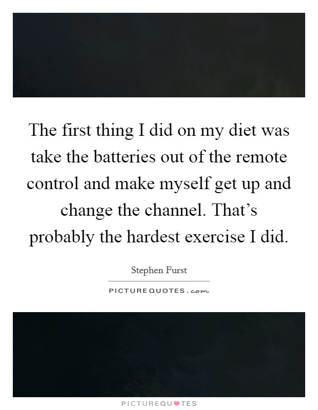 The first thing I did on my diet was take the batteries out of the remote control and make myself get up and change the channel. That's probably the hardest exercise I did. Picture Quote #1