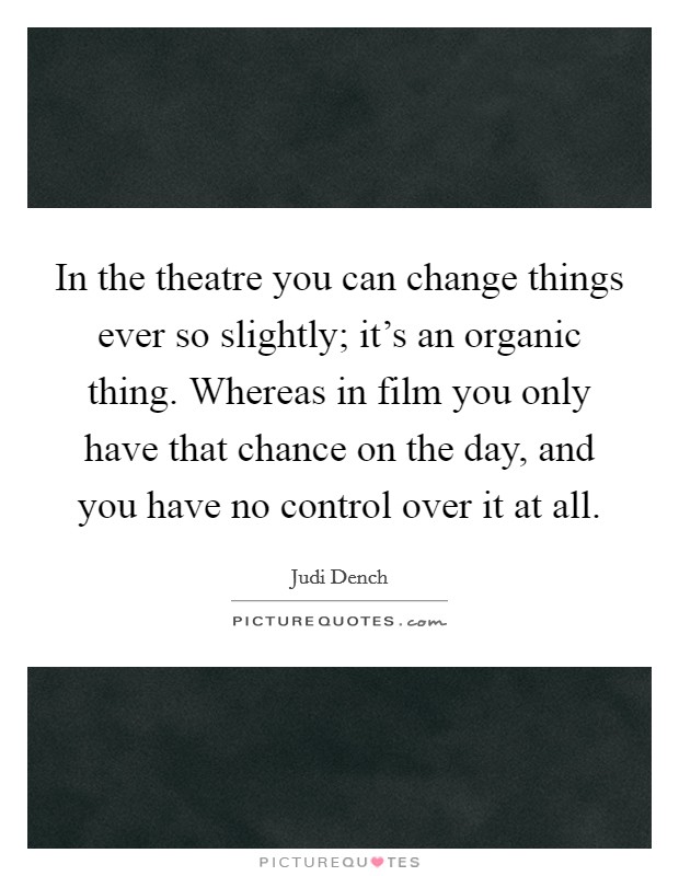 In the theatre you can change things ever so slightly; it's an organic thing. Whereas in film you only have that chance on the day, and you have no control over it at all. Picture Quote #1