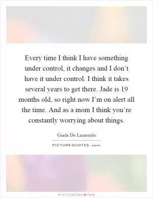 Every time I think I have something under control, it changes and I don’t have it under control. I think it takes several years to get there. Jade is 19 months old, so right now I’m on alert all the time. And as a mom I think you’re constantly worrying about things Picture Quote #1