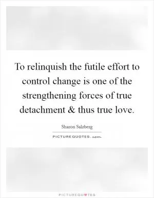 To relinquish the futile effort to control change is one of the strengthening forces of true detachment and thus true love Picture Quote #1