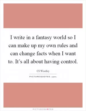 I write in a fantasy world so I can make up my own rules and can change facts when I want to. It’s all about having control Picture Quote #1