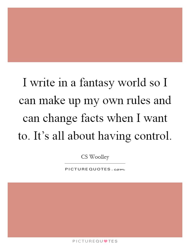 I write in a fantasy world so I can make up my own rules and can change facts when I want to. It's all about having control. Picture Quote #1