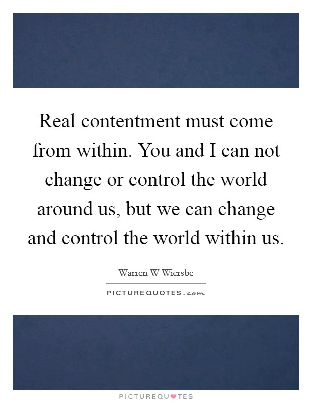 Real contentment must come from within. You and I can not change or control the world around us, but we can change and control the world within us. Picture Quote #1