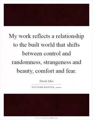 My work reflects a relationship to the built world that shifts between control and randomness, strangeness and beauty, comfort and fear Picture Quote #1