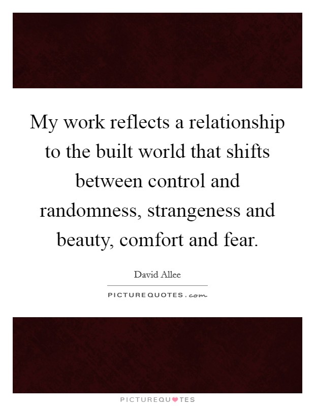 My work reflects a relationship to the built world that shifts between control and randomness, strangeness and beauty, comfort and fear. Picture Quote #1
