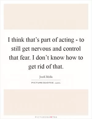 I think that’s part of acting - to still get nervous and control that fear. I don’t know how to get rid of that Picture Quote #1