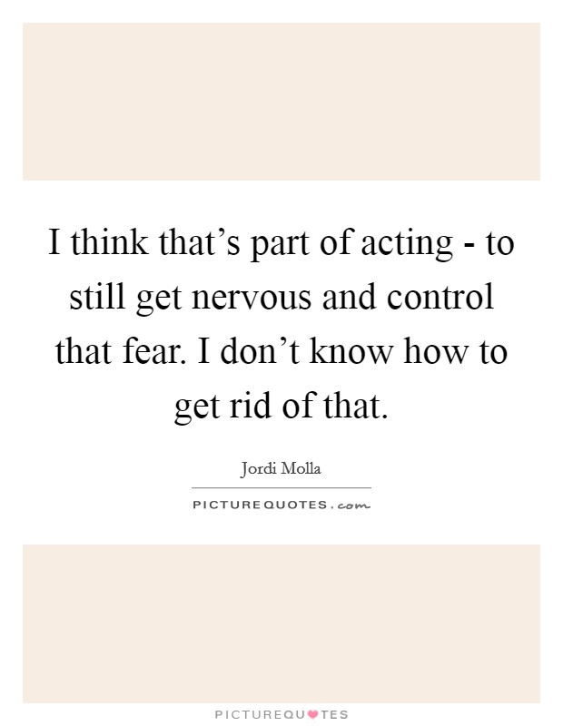 I think that's part of acting - to still get nervous and control that fear. I don't know how to get rid of that. Picture Quote #1