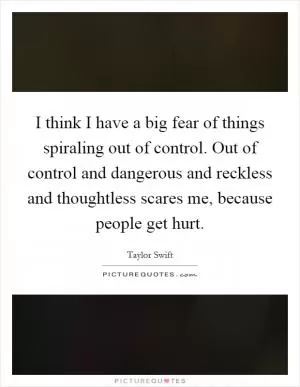 I think I have a big fear of things spiraling out of control. Out of control and dangerous and reckless and thoughtless scares me, because people get hurt Picture Quote #1