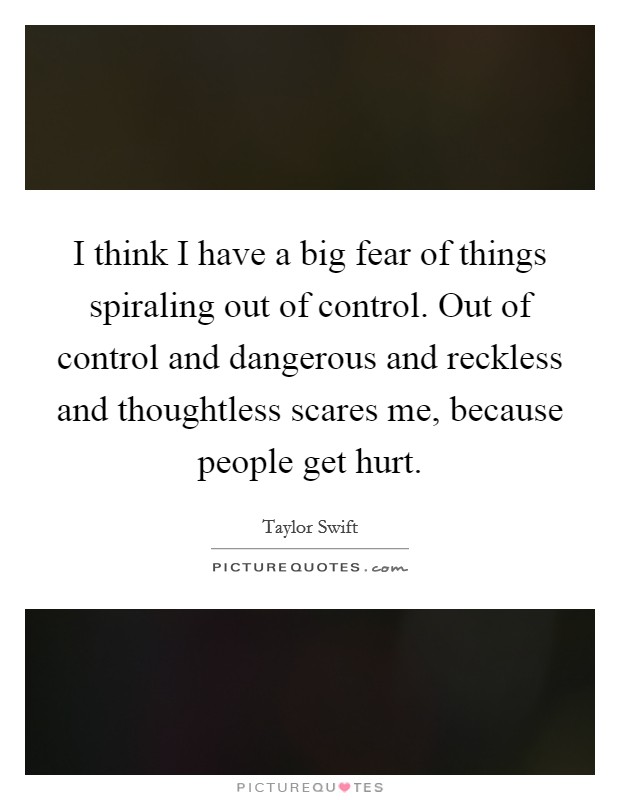 I think I have a big fear of things spiraling out of control. Out of control and dangerous and reckless and thoughtless scares me, because people get hurt. Picture Quote #1