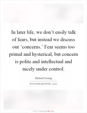 In later life, we don’t easily talk of fears, but instead we discuss our ‘concerns.’ Fear seems too primal and hysterical, but concern is polite and intellectual and nicely under control Picture Quote #1