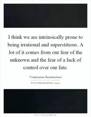 I think we are intrinsically prone to being irrational and superstitious. A lot of it comes from our fear of the unknown and the fear of a lack of control over our fate Picture Quote #1